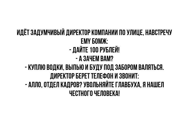 ИДЁТЗАДУМЧИВЫЙ ДИРЕКТОР КОМПАНИИ ПО УЛИЦЕ НАВСТРЕЧУ ЕМУ БОМЖ ДАЙТЕ 100 РУБЛЕЙ АЗАЧЕМ ВАМ КУПЛЮ ВОДКИ ВЫПЬЮ И БУДУ ПОД ЗАБОРОМ ВАЛЯТЬСЯ ДИРЕКТОР БЕРЕТ ТЕЛЕФОН И ЗВОНИТ АЛЛО ОТДЕЛ КАДРОВ УВОЛЬНЯЙТЕ ГЛАВБУХА Я НАШЕЛ ЧЕСТНОГО ЧЕЛОВЕКА