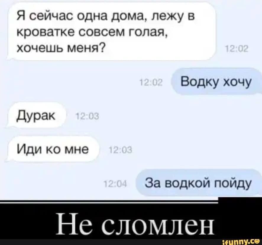 Я сейчас одна дома лежу в кроватке совсем голая хочешь меня Водку хочу Дурак Иди ко мне За водкой пойду Не сломлен