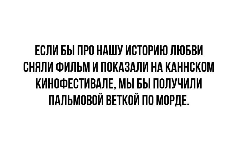 ЕСЛИ БЫ ПРО НАШУ ИСТОРИЮ ЛЮБВИ СНЯЛИ ФИЛЬМ И ПОКАЗАЛИ НА КАННСКОМ КИНОФЕСТИВАЛЕ МЫ БЫ ПОЛУЧИЛИ ПАЛЬМОВОЙ ВЕТКОЙ ПО МОРДЕ