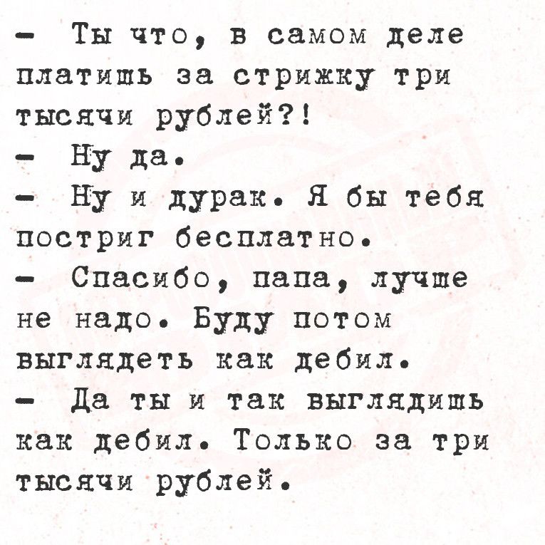 Ты что в самом деле платишь за стрижку три тысячи рублей Ну да Ну и дурак Я бы тебя постриг бесплатно Спасибо папа лучше не надо Буду потом выглядеть как дебил Да ты и так выглядишь как дебил Только за три тысячи рублей