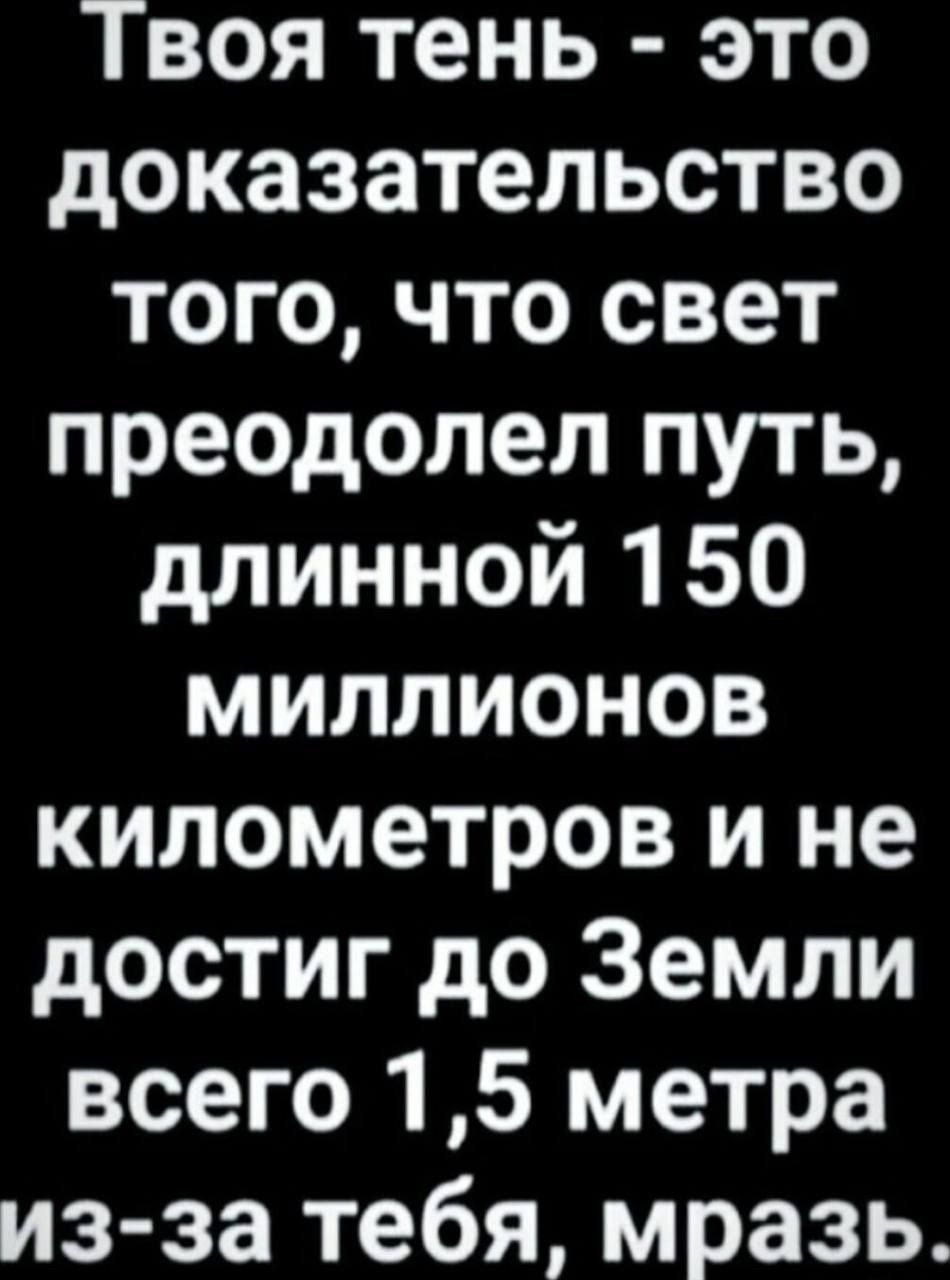 Твоя тень это доказательство того что свет преодолел путь длинной 150 миллионов километров и не достиг до Земли всего 15 метра из за тебя мразь