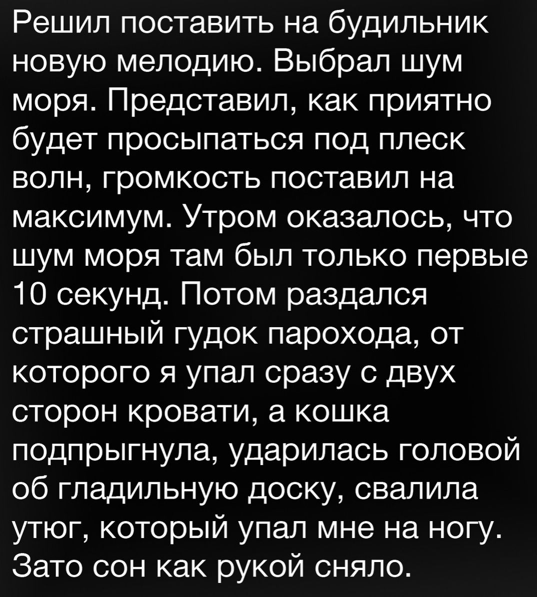 Решил поставить на будильник новую мелодию Выбрал шум моря Представил как приятно будет просыпаться под плеск волн громкость поставил на максимум Утром оказалось что шум моря там был только первые 10 секунд Потом раздался страшный гудок парохода от которого я упал сразу с двух сторон кровати а кошка подпрыгнула ударилась головой об гладильную доску