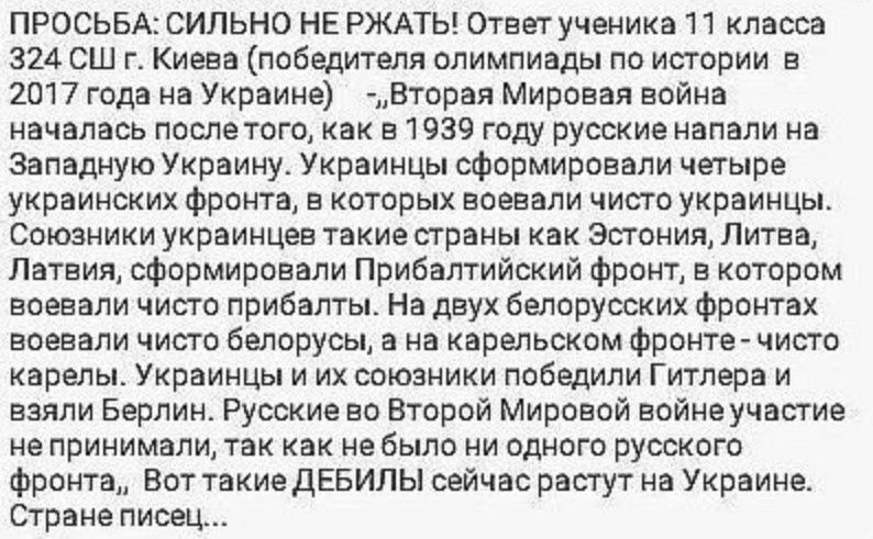 ПРОСЬБА СИЛЬНО НЕ РЖАТЬ Ответ ученика 11 класса 324 СШ г Киева победителя олимпиады по истории в 2017 года на Украине _ Вторая Мировая война началась послетого как в 1939 году русские напали на Западную Украину Украинцы сформировали четыре украинских фронта в которых воевали чисто украинцы Союзники украинцев такие страны как Эстония Литва Латвия сф