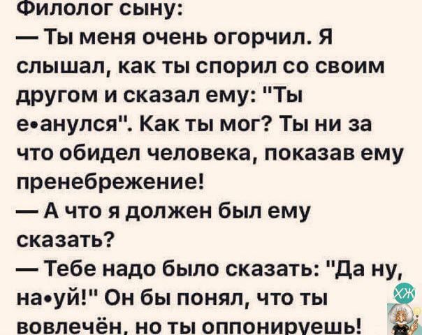 Филолог сыну Ты меня очень огорчил Я слышал как ты спорил со своим другом и сказал ему Ты ееанулся Как ты мог Ты ни за что обидел человека показав ему пренебрежение А что я должен был ему сказать Тебе надо было сказать Да ну наеуй Он бы понял что ты 3 вовлечён ноты оппониомешы 0