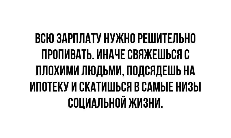 ВСЮ ЗАРПЛАТУ НУЖНО РЕШИТЕЛЬНО ПРОПИВАТЬ ИНАЧЕ СВЯЖЕЩЬСЯ С ПЛОХИМИ ЛЮДЬМИ ПОДСЯДЕШЬ НА ИПОТЕКУ И СКАТИШЬСЯ В САМЫЕ НИЗЫ СОЦИАЛЬНОЙ ЖИЗНИ