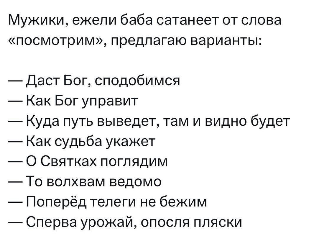 Мужики ежели баба сатанеет от слова посмотрим предлагаю варианты Даст Бог сподобимся Как Бог управит Куда путь выведет там и видно будет Как судьба укажет О Святках поглядим То волхвам ведомо Поперёд телеги не бежим Сперва урожай опосля пляски