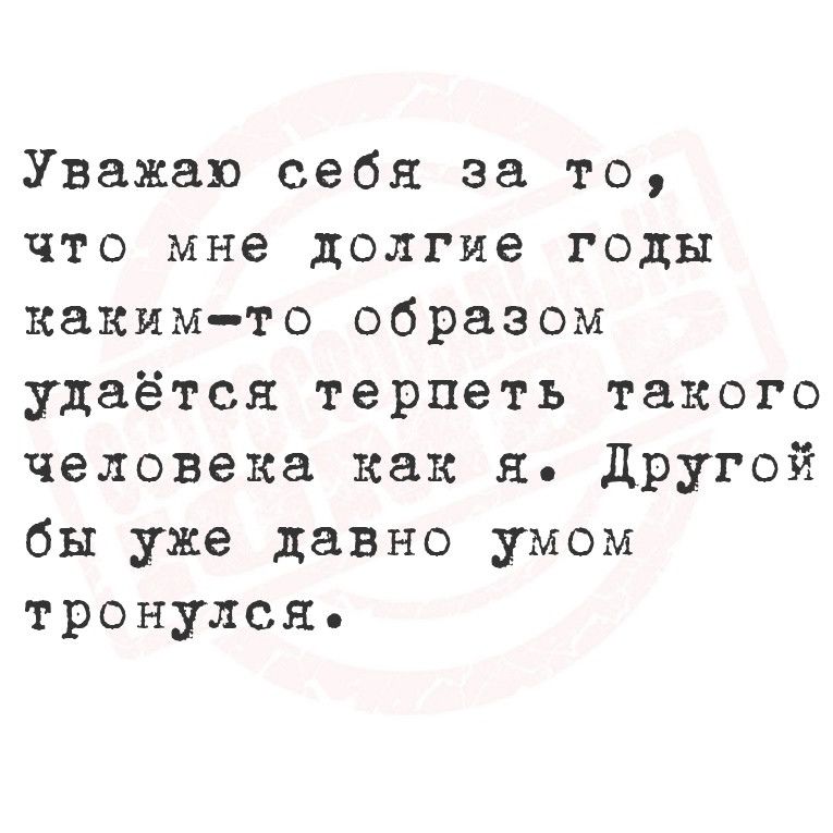 Уважаю себя за то что мне долгие годы каким то образом удаётся терпеть такого человека как я Другой бы уже давно умом тронулся