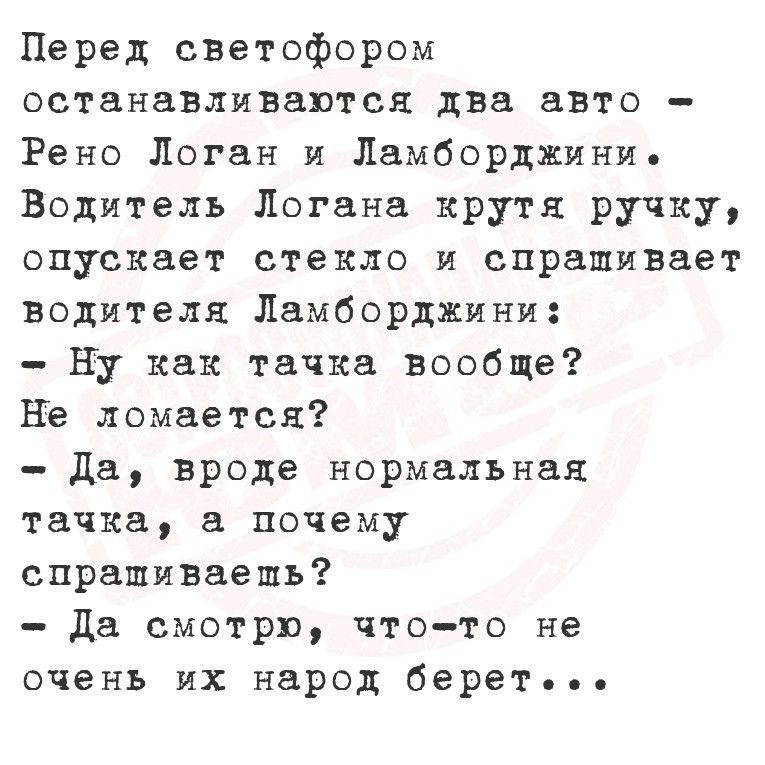 Перед светофором останавливаются два авто Рено Логан и Ламборджини Водитель Логана крутя ручку опускает стекло и спрашивает водителя Ламборджини Ну как тачка вообще Не ломается Да вроде нормальная тачка а почему спрапшиваешь Да смотрю что то не очень их народ берет