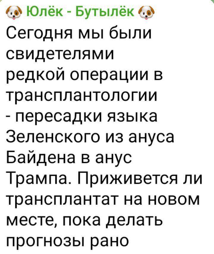 Юлёк Бутылёк 6 Сегодня мы были свидетелями редкой операции в трансплантологии пересадки языка Зеленского из ануса Байдена в анус Трампа Приживется ли трансплантат на новом месте пока делать прогнозы рано