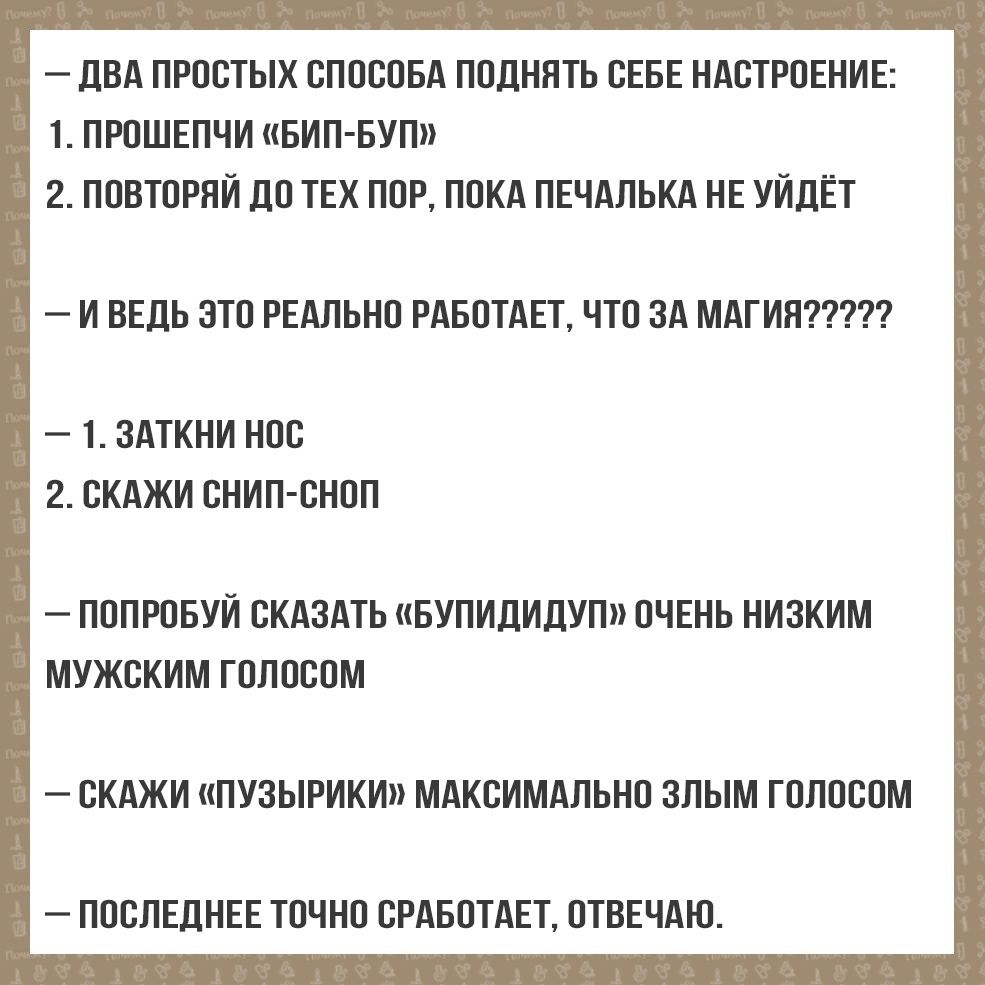 ДВА ПРОСТЫХ СПОСОБА ПОДНЯТЬ СЕБЕ НАСТРОЕНИЕ 1 ПРОШЕПЧИ БИП БУП 2 ПОВТОРЯЙ ДО ТЕХ ПОР ПОКА ПЕЧАЛЬКА НЕ УЙДЁТ 1 ЗАТКНИ НОС 2 СКАЖИ СНИП СНОП ПОПРОБУЙ СКАЗАТЬ БУПИДИДУП ОЧЕНЬ НИЗКИМ МУЖСКИМ ГОЛОСОМ СКАЖИ ПУЗЫРИКИ МАКСИМАЛЬНО ЗЛЫМ ГОЛОСОМ ПОСЛЕДНЕЕ ТОЧНО СРАБОТАЕТ ОТВЕЧАЮ