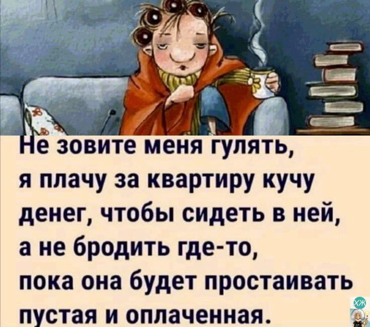 я плачу за квартиру кучу денег чтобы сидеть в ней а не бродить где то пока она будет простаивать пустая и оплаченная та