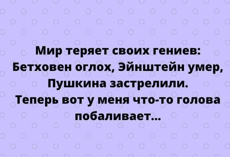 Мир теряет своих гениев Бетховен оглох Эйнштейн умер Пушкина застрелили Теперь вот у меня что то голова побаливает