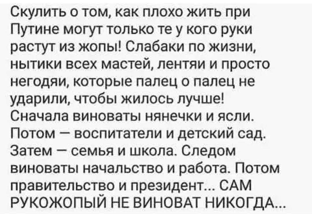 Скулить о том как плохо жить при Путине могут только те у кого руки растут из жопы Слабаки по жизни нытики всех мастей лентяи и просто негодяи которые палец о палец не ударили чтобы жилось лучше Сначала виноваты нянечки и ясли Потом воспитатели и детский сад Затем семья и школа Следом виноваты начальство и работа Потом правительство и президент САМ