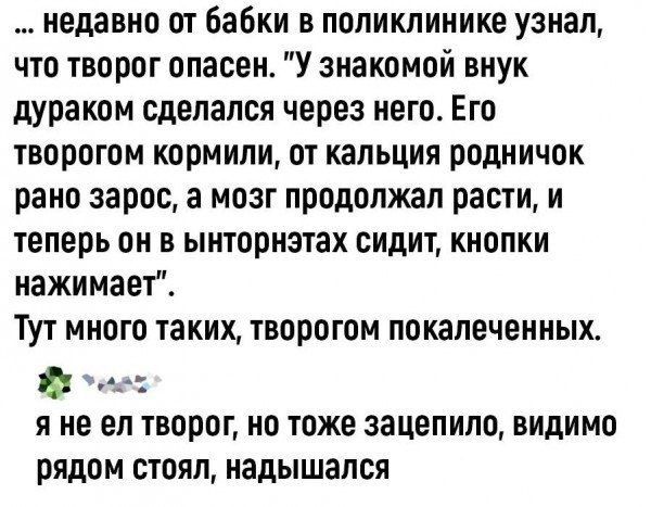 недавно от бабки в поликлинике узнал что творог опасен У знакомой внук дураком сделался через него Его творогом кормили от кальция родничок рано зарос а мозг продолжал расти и теперь он в ынторнэтах сидит кнопки нажимает Тут много таких творогом покалеченных Й сеес яне ел творог но тоже зацепило видимо рядом стоял надышался