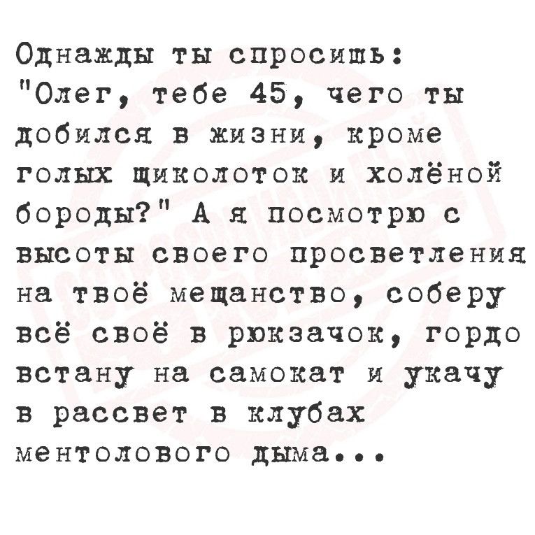 Однажды ты спросишь Олег тебе 45 чего ты добился в жизни кроме голых щиколоток и холёной бороды А я посмотрю с высоты своего просветления на твоё мещанство соберу всё своё в рюкзачок гордо встану на самокат и укачу в рассвет в клубах ментолового дыма