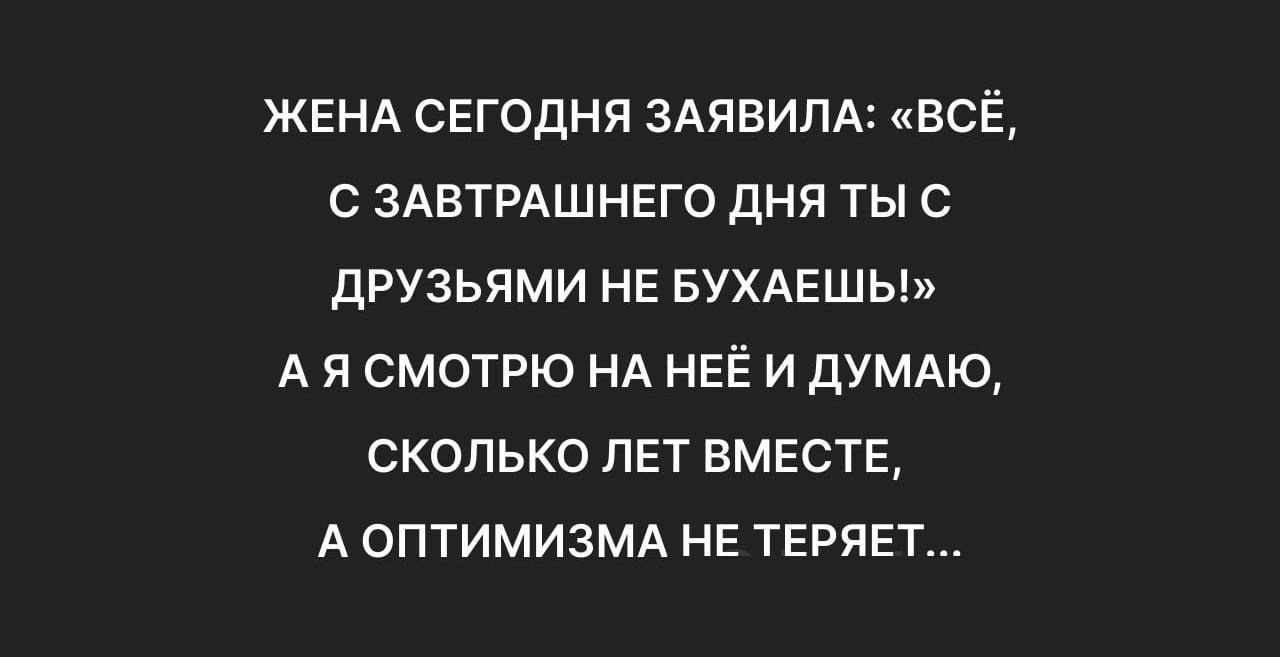 ЖЕНА СЕГОДНЯ ЗАЯВИЛА ВСЁ С ЗАВТРАШНЕГО ДНЯ ТЫ С ДРУЗЬЯМИ НЕ БУХАЕШЬ АЯСМОТРЮ НА НЕЁИ ДУМАЮ СКОЛЬКО ЛЕТ ВМЕСТЕ А ОПТИМИЗМА НЕ ТЕРЯЕТ