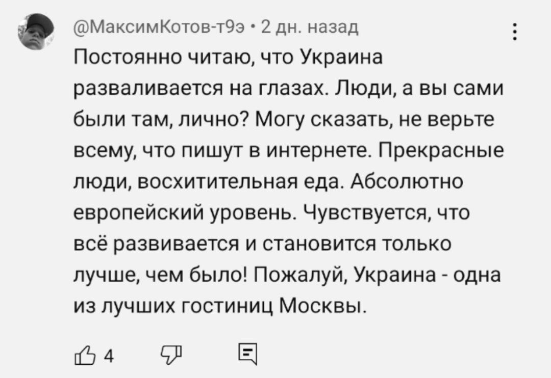 МаксимКотов т9э 2 дн назад Постоянно читаю что Украина разваливается на глазах Люди а вы сами были там лично Могу сказать не верьте всему что пишут в интернете Прекрасные люди восхитительная еда Абсолютно европейский уровень Чувствуется что всё развивается и становится только лучше чем было Пожалуй Украина одна из лучших гостиниц Москвы о4 в