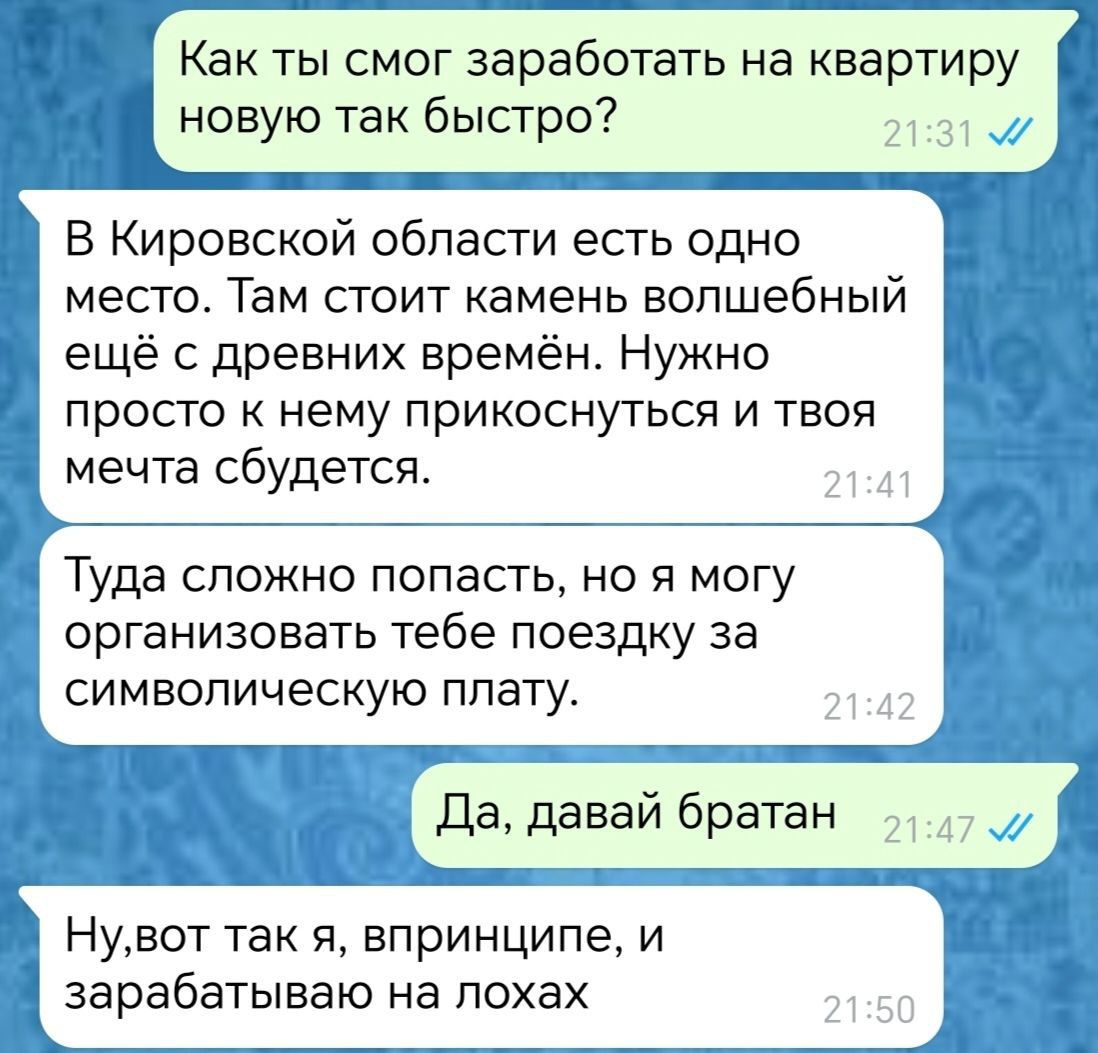 Как ты смог заработать на квартиру новую так быстро ННННИНСНЕя ННЕННННОНЫ В Кировской области есть одно место Там стоит камень волшебный ещё с древних времён Нужно просто к нему прикоснуться и твоя мечта сбудется Туда сложно попасть но я могу организовать тебе поездку за символическую плату Да давай братан Нувот так я впринципе и зарабатываю на лох