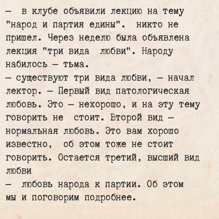 В клубе объявили лекцию на тему народ и партия едины никто не пришел Через неделю была объявлена лекция три вида любви Народу набилось тьма существуют три вида любви начал лектор Первый вид патологическая любовь Это нехорошо и на эту тему товорить не стоит Второй вид нормальная любовь Это вам хорошо известно об этом тоже не стоит говорить Остается 