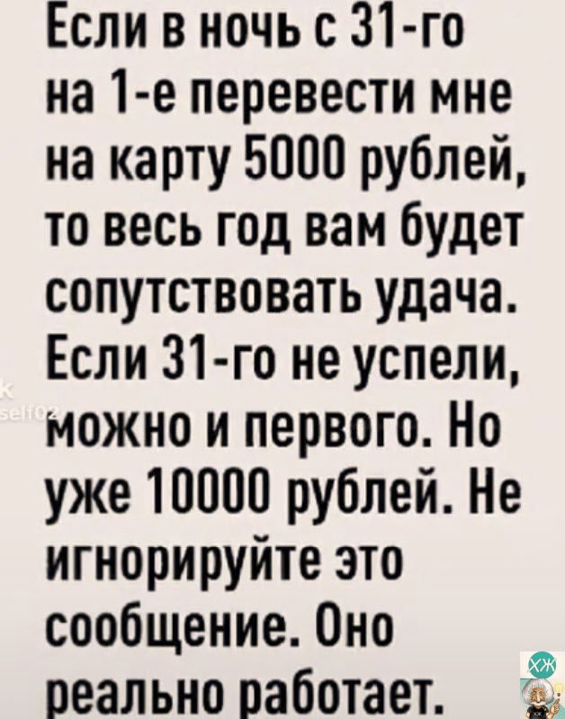 Если в ночь с 31 го на 1 е перевести мне на карту 5000 рублей то весь год вам будет сопутствовать удача Если 31 го не успели можно и первого Но уже 10000 рублей Не игнорируйте это сообщение Оно реально работает 9 Г