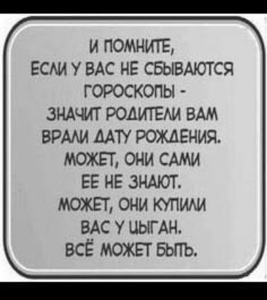 И ПОМНИТЕ ЕСЛИ У ВАС НЕ СБЫВАЮТСЯ ГОРОСКОПЫ ЗНАЧИТ РОДИТЕЛИ ВАМ ВРАЛИ ДАТУ РОЖДЕНИЯ МОЖЕТ ОНИ САМИ ЕЕ НЕ ЗНАЮТ МОЖЕТ ОНИ КУПИЛИ ВАС У ЦЫГАН ВСЁ МОЖЕТ БЫТЬ