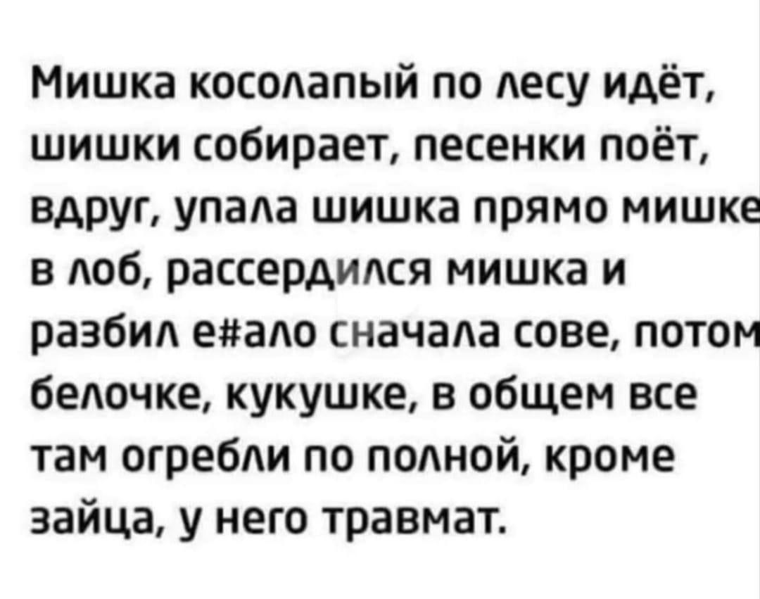 Мишка косолапый по лесу идёт шишки собирает песенки поёт вдруг упала шишка прямо мишке в лоб рассердился мишка и разбил енало сначала сове потом белочке кукушке в общем все там огребли по полной кроме зайца у него травмат