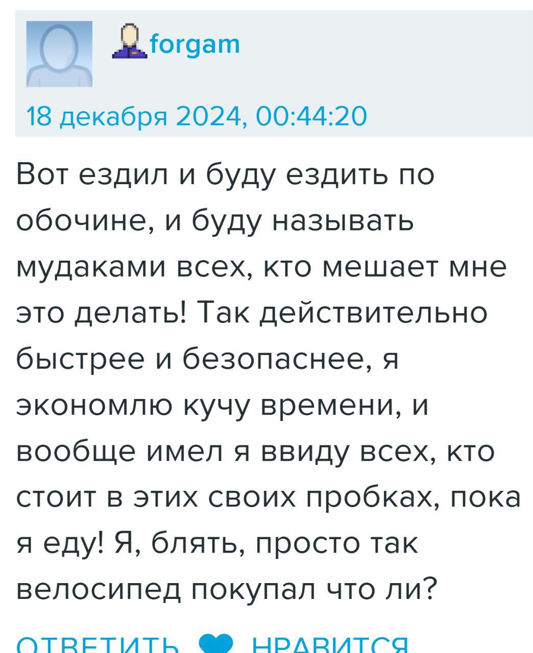 Ц Діогэат 18 декабря 2024 004420 Вот ездил и буду ездить по обочине и буду называть мудаками всех кто мешает мне это делать Так действительно быстрее и безопаснее я экономлю кучу времени и вообще имел я ввиду всех кто стоит в этих своих пробках пока я еду Я блять просто так велосипед покупал что ли СтТВЕТИТЬ нОоЛлрТСа