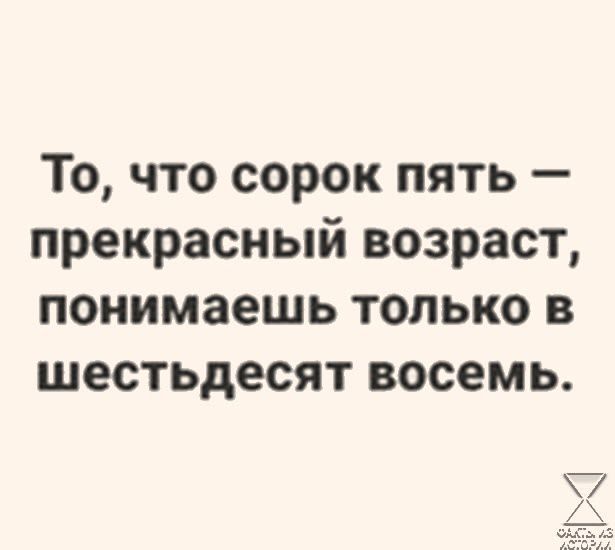 То что сорок пять прекрасный возраст понимаешь только в шестьдесят восемь ай 7