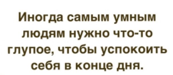 Иногда самым умным людям нужно что то глупое чтобы успокоить себя в конце дня