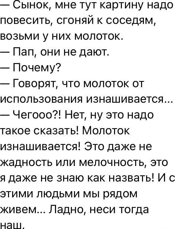 Сынок мне тут картину надо повесить сгоняй к соседям возьми у них молоток Пап они не дают Почему Говорят что молоток от использования изнашивается Чегосо Нет ну это надо такое сказать Молоток изнашивается Это даже не жадность или мелочность это я даже не знаю как назвать И с этими людьми мы рядом живем Ладно неси тогда на