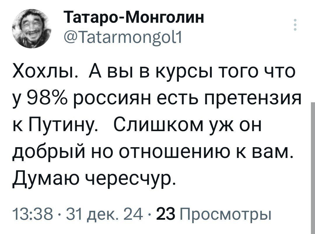 Татаро Монголин Таагтопвой Хохлы А вы в курсы того что у 98 россиян есть претензия к Путину Слишком уж он добрый но отношению к вам Думаю чересчур 1338 31 дек 24 23 Просмотры