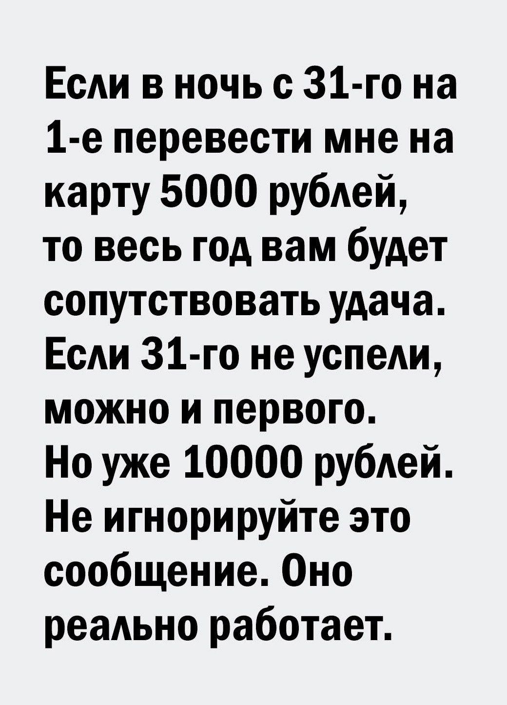 Если в ночь с 31 го на 1 е перевести мне на карту 5000 рублей то весь год вам будет сопутствовать удача Если З1 го не успели можно и первого Но уже 10000 рублей Не игнорируйте это сообщение Оно реально работает