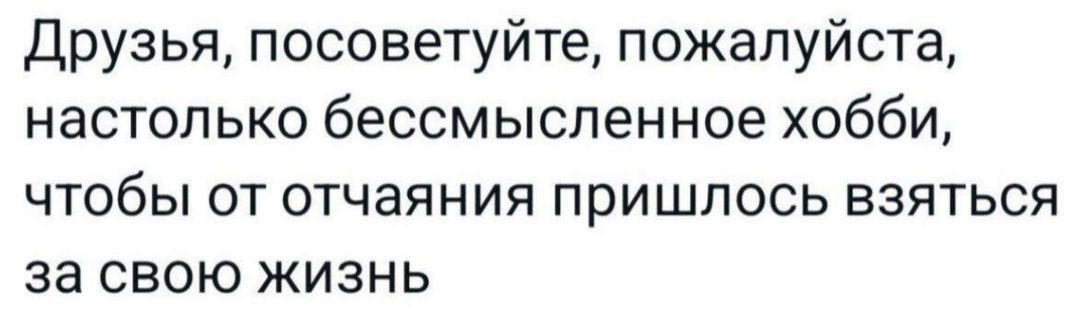 Друзья посоветуйте пожалуйста настолько бессмысленное хобби чтобы от отчаяния пришлось взяться за свою жизнь