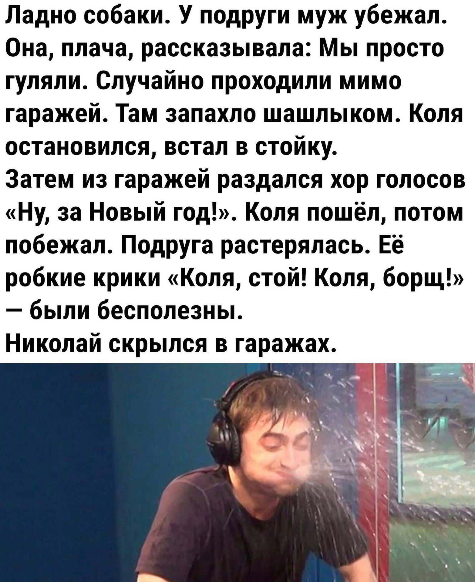 Ладно собаки У подруги муж убежал Она плача рассказывала Мы просто гуляли Случайно проходили мимо гаражей Там запахло шашлыком Коля остановился встал в стойку Затем из гаражей раздался хор голосов Ну за Новый год Коля пошёл потом побежал Подруга растерялась Её робкие крики Коля стой Коля борщ были бесполезны Николай скрылся в гаражах