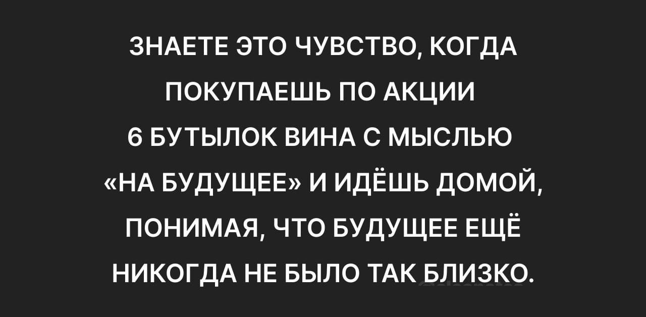 ЗНАЕТЕ ЭТО ЧУВСТВО КОГДА ПОКУПАЕШЬ ПО АКЦИИ 6 БУТЫЛОК ВИНА С МЫСЛЬЮ НА БУДУЩЕЕ И ИДЁШЬ ДОМОЙ ПОНИМАЯ ЧТО БУДУЩЕЕ ЕЩЁ НИКОГДА НЕ БЫЛО ТАК БЛИЗКО