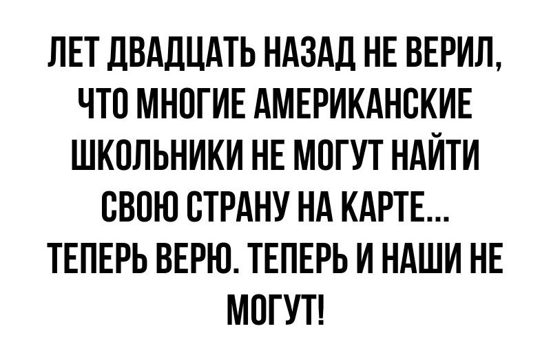 ЛЕТ ДВАДЦАТЬ НАЗАД НЕ ВЕРИЛ ЧТО МНОГИЕ АМЕРИКАНСКИЕ ШКОЛЬНИКИ НЕ МОГУТ НАЙТИ СВОЮ СТРАНУ НА КАРТЕ ТЕПЕРЬ ВЕРЮ ТЕПЕРЬ И НАШИ НЕ МОГУТ