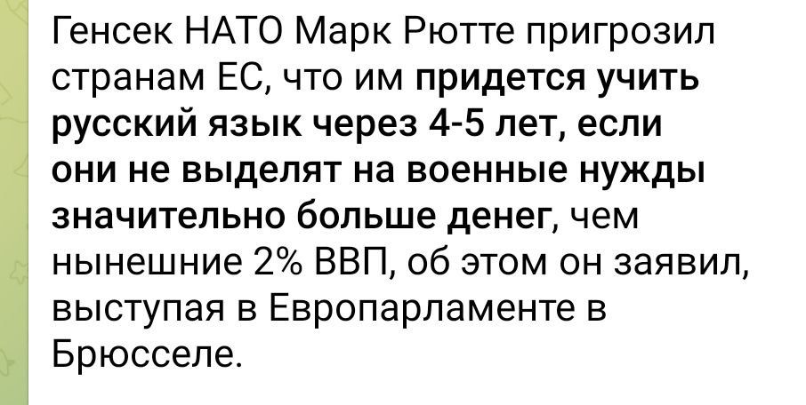 Генсек НАТО Марк Рютте пригрозил странам ЕС что им придется учить русский язык через 4 5 лет если они не выделят на военные нужды значительно больше денег чем нынешние 2 ВВП об этом он заявил выступая в Европарламенте в Брюсселе