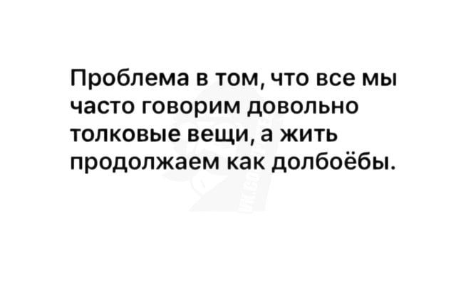 Проблема в том что все мы часто говорим довольно толковые вещи а жить продолжаем как долбоёбы