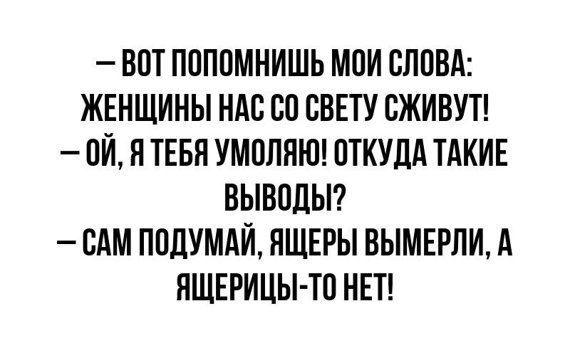 ВОТ ПОПОМНИШЬ МОИ СЛОВА ЖЕНЩИНЫ НАС СО СВЕТУ СЖИВУТ 0Й Я ТЕБЯ УМОЛЯЮ ОТКУДА ТАКИЕ ВЫВОДЫ САМ ПОДУМАЙ ЯЩЕРЫ ВЫМЕРЛИ А ЯЩЕРИЦЫ ТО НЕТ