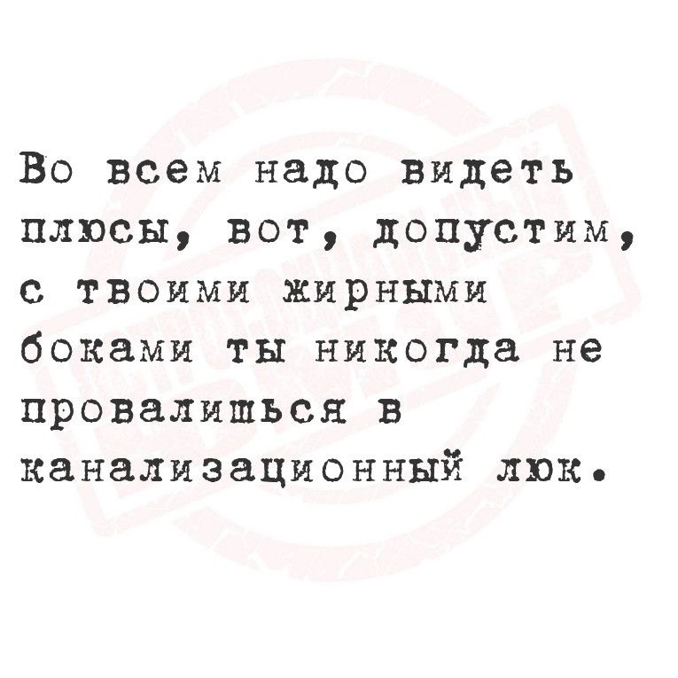 Во всем надо видеть плюсы вот допустим с твоими жирными боками ты никогда не провалишься в канализационный люко