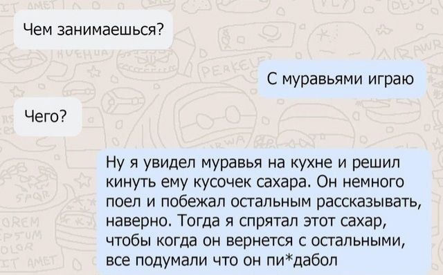 Чем занимаешься Чего С муравьями играю Ну я увидел муравья на кухне и решил кинуть ему кусочек сахара Он немного поел и побежал остальным рассказывать наверно Тогда я спрятал этот сахар чтобы когда он вернется с остальными все подумали что он пидабол