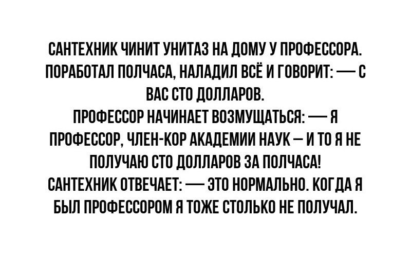 САНТЕХНИК ЧИНИТ УНИТАЗ НА ДОМУ У ПРОФЕССОРА ПОРАБОТАЛ ПОЛЧАСА НАЛАДИЛ ВСЁ И ГОВОРИТ С ВАС СТО ДОЛЛАРОВ ПРОФЕССОР НАЧИНАЕТ ВОЗМУЩАТЬСЯ Я ПРОФЕССОР ЧЛЕН КОР АКАДЕМИИ НАУК И ТО Я НЕ ПОЛУЧАЮ СТО ДОЛЛАРОВ ЗА ПОЛЧАСА САНТЕХНИК ОТВЕЧАЕТ ЭТО НОРМАЛЬНО КОГДА Я БЫЛ ПРОФЕССОРОМ Я ТОЖЕ СТОЛЬКО НЕ ПОЛУЧАЛ