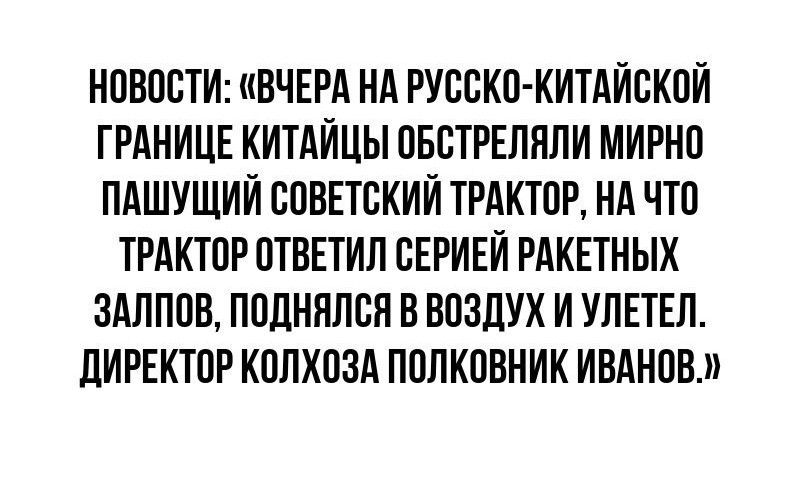 НОВОСТИ ВЧЕРА НА РУССКО КИТАЙСКОЙ ГРАНИЦЕ КИТАЙЦЫ ОБСТРЕЛЯЛИ МИРНО ПАШУЩИЙ СОВЕТСКИЙ ТРАКТОР НА ЧТО ТРАКТОР ОТВЕТИЛ СЕРИЕЙ РАКЕТНЫХ ЗАЛПОВ ПОДНЯЛСЯ В ВОЗДУХ И УЛЕТЕЛ ДИРЕКТОР КОЛХОЗА ПОЛКОВНИК ИВАНОВ