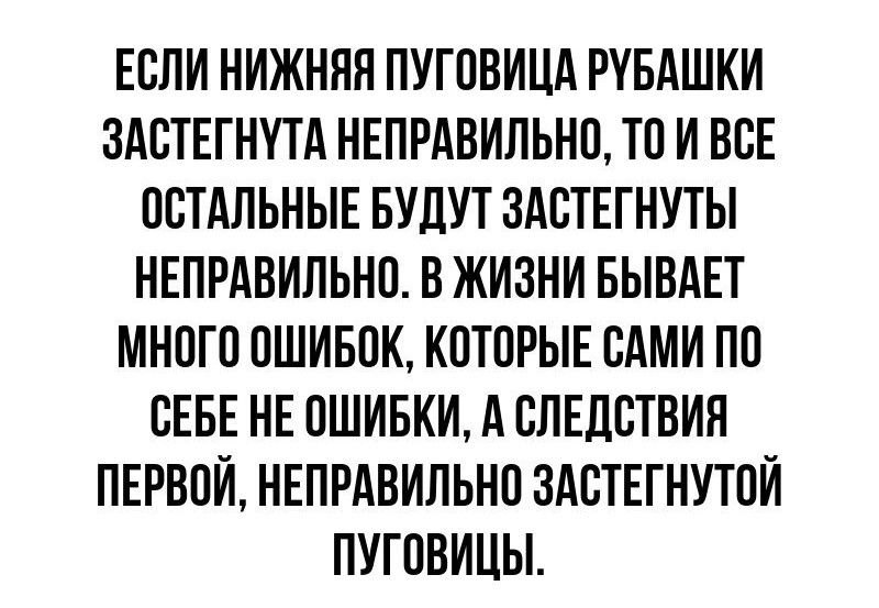 ЕСЛИ НИЖНЯЯ ПУГОВИЦА РУБАШКИ ЗАСТЕГНУТА НЕПРАВИЛЬНО ТО И ВСЕ ОСТАЛЬНЫЕ БУДУТ ЗАСТЕГНУТЫ НЕПРАВИЛЬНО В ЖИЗНИ БЫВАЕТ МНОГО ОШИБОК КОТОРЫЕ САМИ ПО СЕБЕ НЕ ОШИБКИ А СЛЕДСТВИЯ ПЕРВОЙ НЕПРАВИЛЬНО ЗАСТЕГНУТОЙ ПУГОВИЦЫ