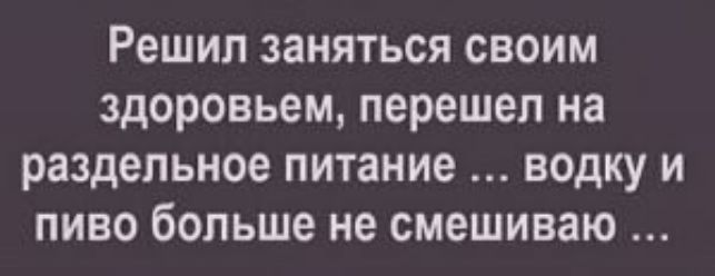 Решил заняться своим здоровьем перешел на раздельное питание водку и пиво больше не смешиваю