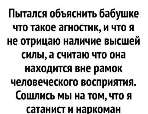 Пытался объяснить бабушке что такое агностик и что я не отрицаю наличие высшей силы а считаю что она находится вне рамок человеческого восприятия Сошлись мы на том что я сатанист и наркоман