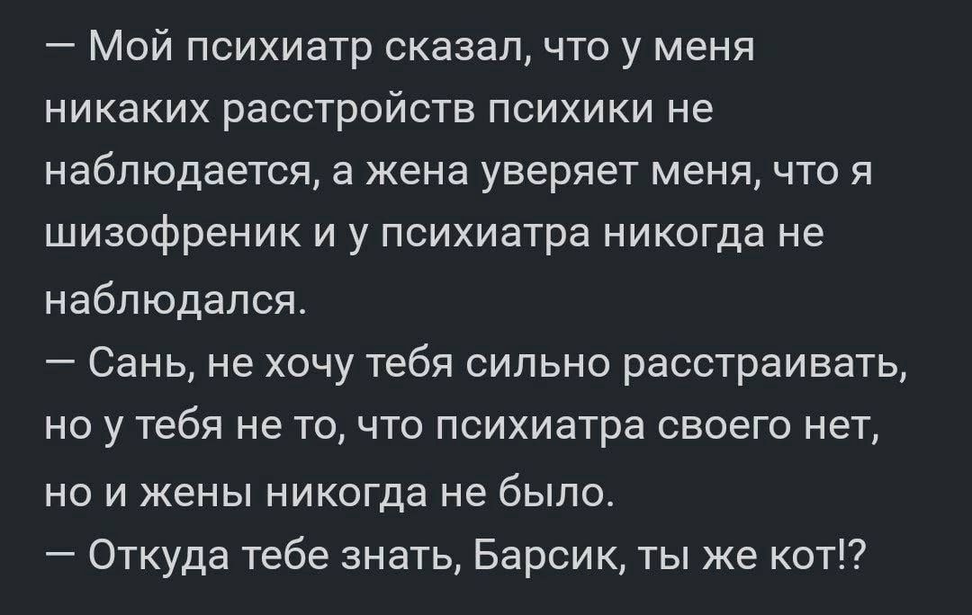 Мой психиатр сказал что у меня никаких расстройств психики не наблюдается а жена уверяет меня что я шизофреник и у психиатра никогда не наблюдался Сань не хочу тебя сильно расстраивать ноу тебя не то что психиатра своего нет но и жены никогда не было Откуда тебе знать Барсик ты же кот