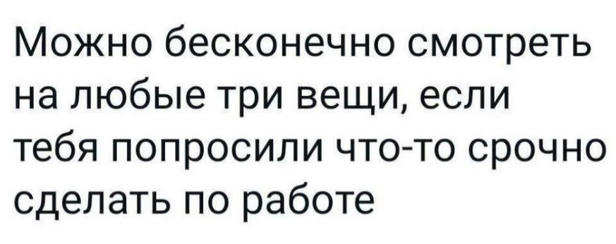 Можно бесконечно смотреть на любые три вещи если тебя попросили что то срочно сделать по работе