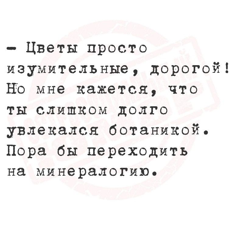 Цветы просто изумительные дорогой Но мне кажется что ты слишком долго увлекался ботаникой Пора бы переходить на минералогию