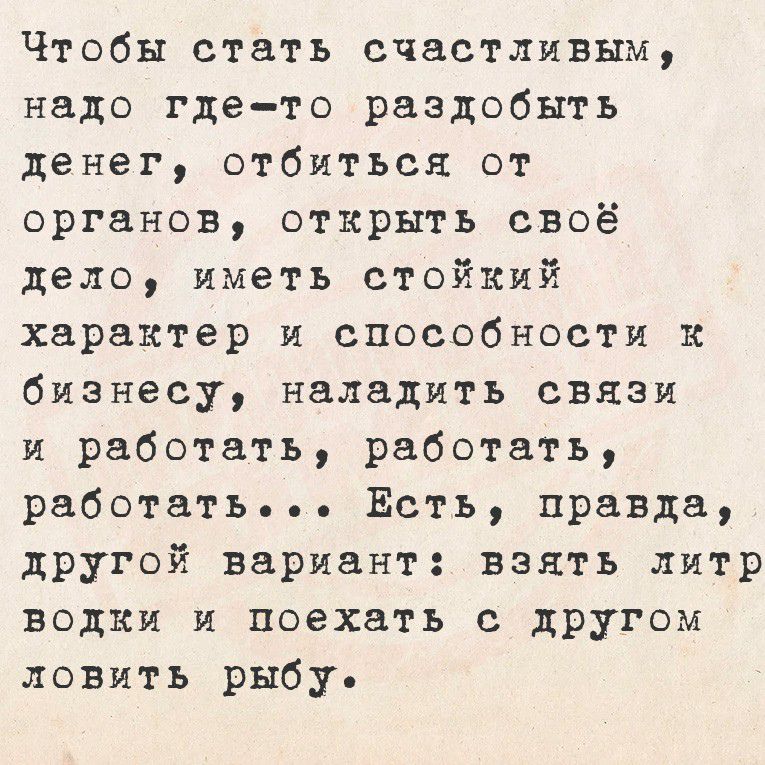 Чтобы стать счастливым надо где то раздобыть денег отбиться от органов открыть своё дело иметь стойкий характер и способности к бизнесу наладить связи и работать работать работать Есть правда другой вариант взять литр водки и поехать с другом ловить рыбу